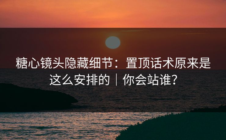糖心镜头隐藏细节：置顶话术原来是这么安排的｜你会站谁？