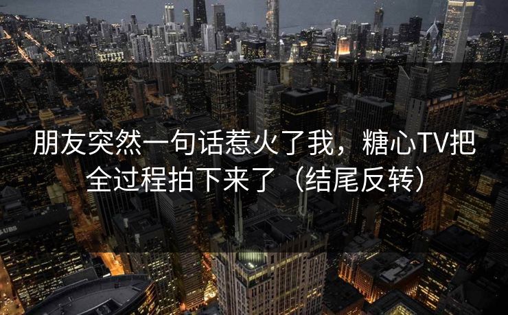 朋友突然一句话惹火了我，糖心TV把全过程拍下来了（结尾反转）