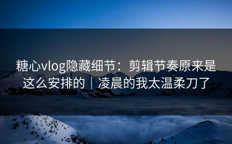 糖心vlog隐藏细节：剪辑节奏原来是这么安排的｜凌晨的我太温柔刀了