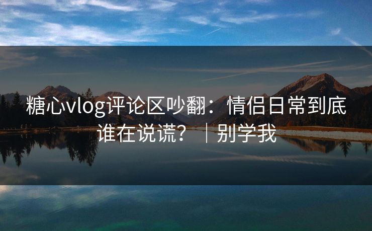 糖心vlog评论区吵翻：情侣日常到底谁在说谎？｜别学我