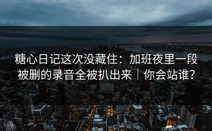 糖心日记这次没藏住：加班夜里一段被删的录音全被扒出来｜你会站谁？