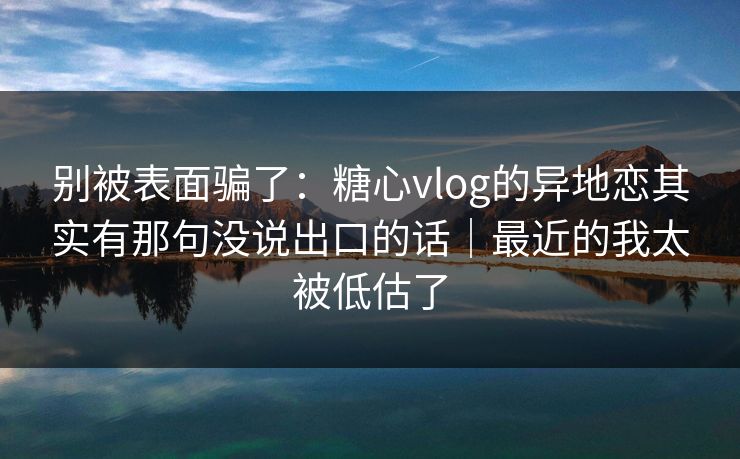 别被表面骗了：糖心vlog的异地恋其实有那句没说出口的话｜最近的我太被低估了