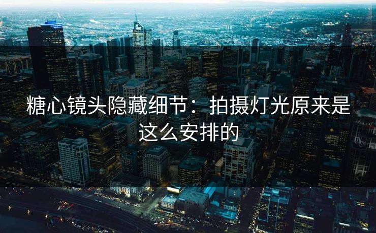 糖心镜头隐藏细节：拍摄灯光原来是这么安排的