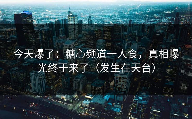 今天爆了：糖心频道一人食，真相曝光终于来了（发生在天台）