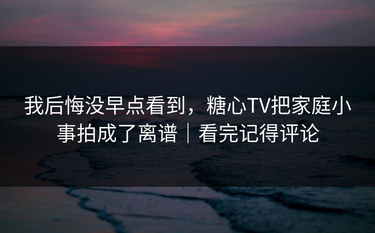 我后悔没早点看到，糖心TV把家庭小事拍成了离谱｜看完记得评论