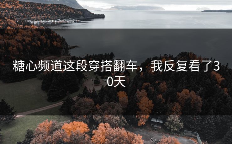 糖心频道这段穿搭翻车，我反复看了30天