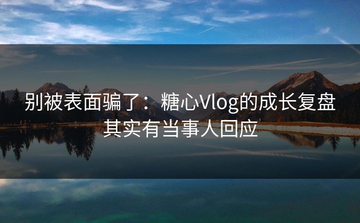 别被表面骗了：糖心Vlog的成长复盘其实有当事人回应