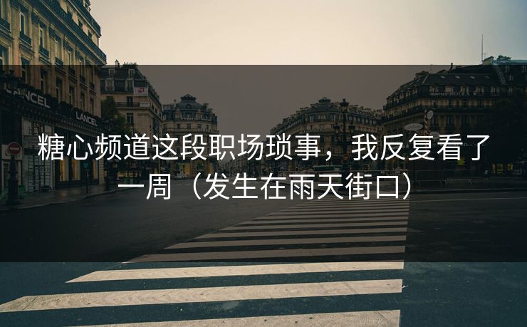 糖心频道这段职场琐事，我反复看了一周（发生在雨天街口）