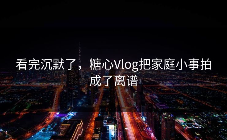看完沉默了，糖心Vlog把家庭小事拍成了离谱