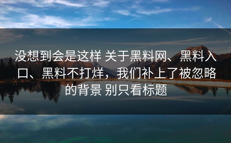 没想到会是这样 关于黑料网、黑料入口、黑料不打烊，我们补上了被忽略的背景 别只看标题
