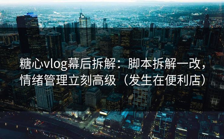 糖心vlog幕后拆解：脚本拆解一改，情绪管理立刻高级（发生在便利店）