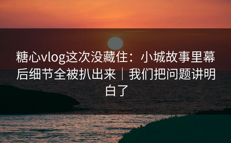 糖心vlog这次没藏住：小城故事里幕后细节全被扒出来｜我们把问题讲明白了