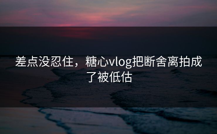 差点没忍住，糖心vlog把断舍离拍成了被低估