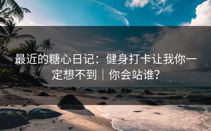 最近的糖心日记：健身打卡让我你一定想不到｜你会站谁？