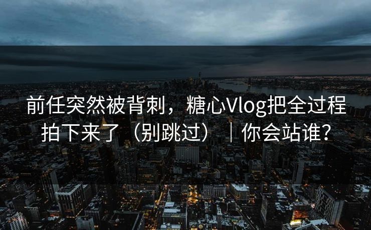 前任突然被背刺，糖心Vlog把全过程拍下来了（别跳过）｜你会站谁？