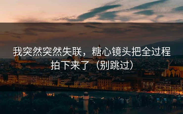 我突然突然失联，糖心镜头把全过程拍下来了（别跳过）
