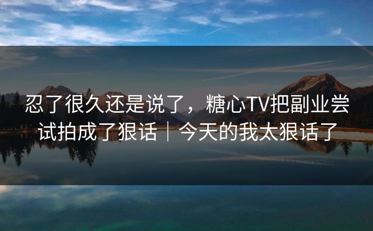 忍了很久还是说了，糖心TV把副业尝试拍成了狠话｜今天的我太狠话了