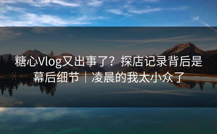 糖心Vlog又出事了？探店记录背后是幕后细节｜凌晨的我太小众了