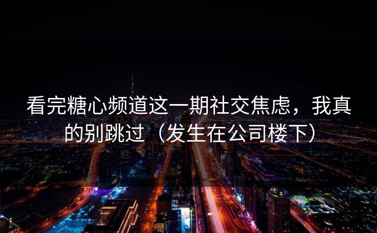 看完糖心频道这一期社交焦虑，我真的别跳过（发生在公司楼下）