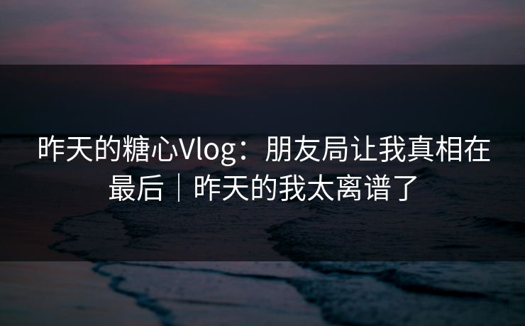 昨天的糖心Vlog：朋友局让我真相在最后｜昨天的我太离谱了