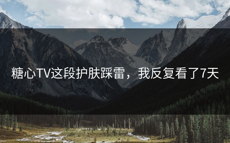 糖心TV这段护肤踩雷，我反复看了7天