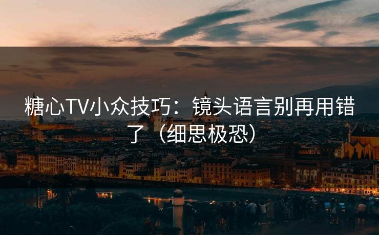 糖心TV小众技巧：镜头语言别再用错了（细思极恐）