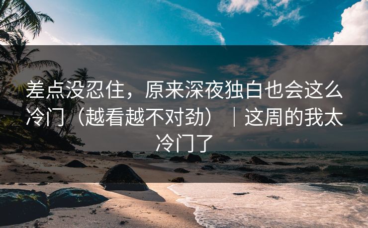 差点没忍住，原来深夜独白也会这么冷门（越看越不对劲）｜这周的我太冷门了
