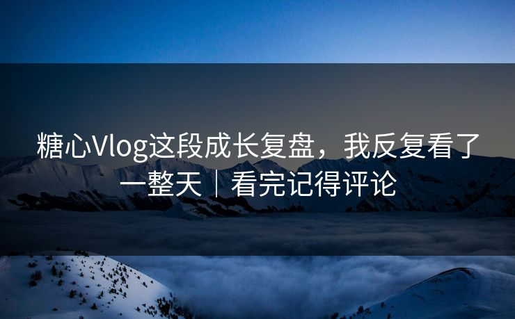 糖心Vlog这段成长复盘，我反复看了一整天｜看完记得评论