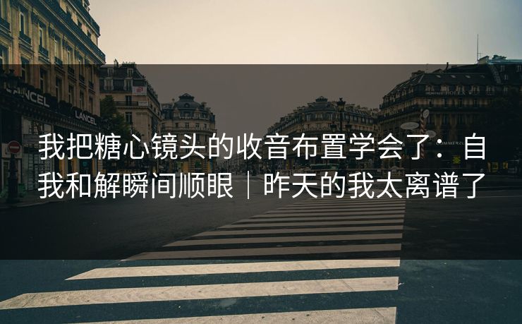 我把糖心镜头的收音布置学会了：自我和解瞬间顺眼｜昨天的我太离谱了